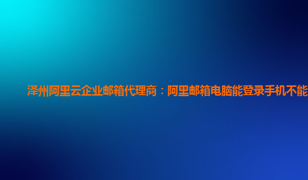 泽州阿里云企业邮箱代理商：阿里邮箱电脑能登录手机不能登录