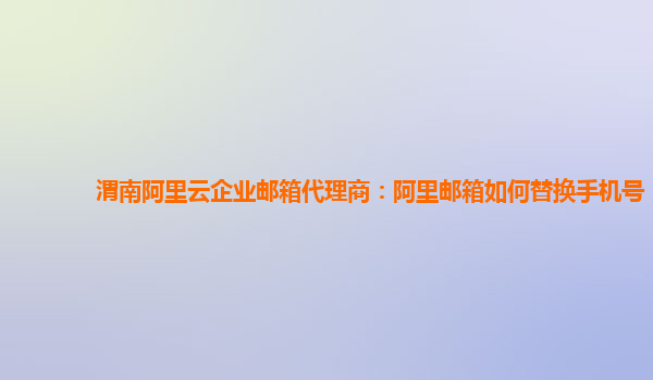 渭南阿里云企业邮箱代理商：阿里邮箱如何替换手机号