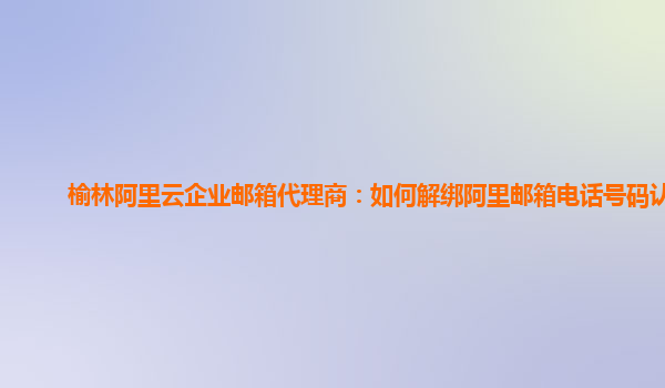 榆林阿里云企业邮箱代理商：如何解绑阿里邮箱电话号码认证