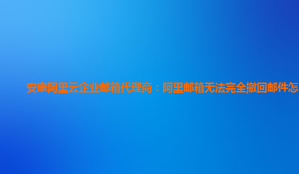 安康阿里云企业邮箱代理商：阿里邮箱无法完全撤回邮件怎么办