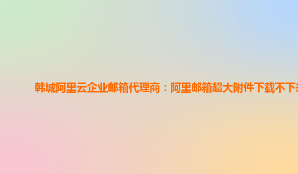 韩城阿里云企业邮箱代理商：阿里邮箱超大附件下载不下来