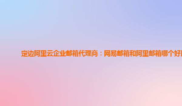 定边阿里云企业邮箱代理商：网易邮箱和阿里邮箱哪个好用