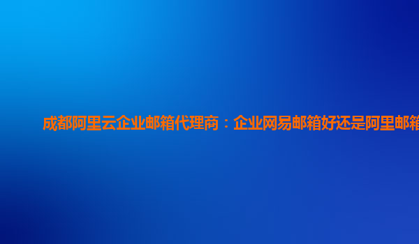 成都阿里云企业邮箱代理商：企业网易邮箱好还是阿里邮箱好