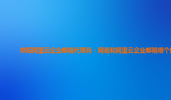 绵阳阿里云企业邮箱代理商：网易和阿里云企业邮箱哪个好