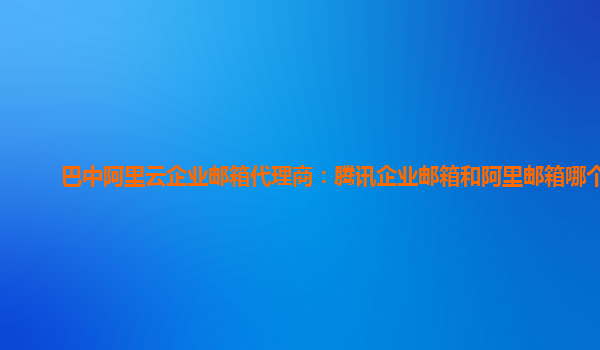 巴中阿里云企业邮箱代理商：腾讯企业邮箱和阿里邮箱哪个好