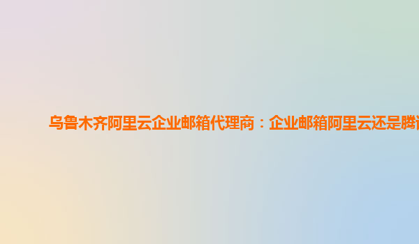 乌鲁木齐阿里云企业邮箱代理商：企业邮箱阿里云还是腾讯