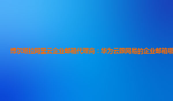 博尔塔拉阿里云企业邮箱代理商：华为云跟网易的企业邮箱哪个好用