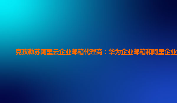 克孜勒苏阿里云企业邮箱代理商：华为企业邮箱和阿里企业邮箱