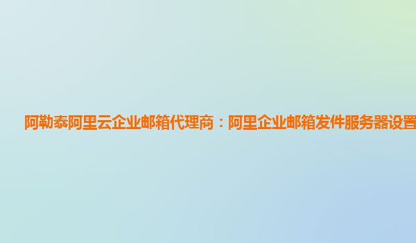 阿勒泰阿里云企业邮箱代理商：阿里企业邮箱发件服务器设置在哪找