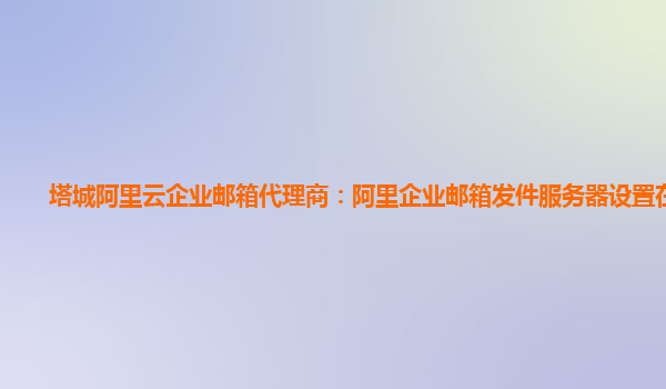 塔城阿里云企业邮箱代理商：阿里企业邮箱发件服务器设置在哪里