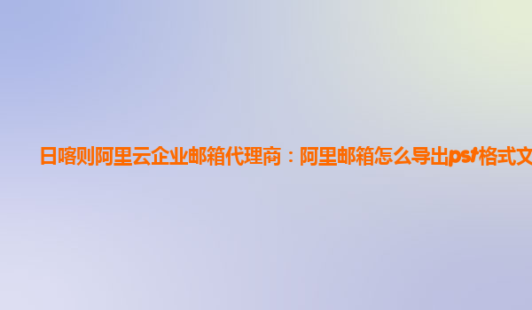 日喀则阿里云企业邮箱代理商：阿里邮箱怎么导出pst格式文件