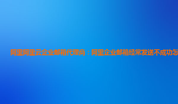 阿里阿里云企业邮箱代理商：阿里企业邮箱经常发送不成功怎么回事