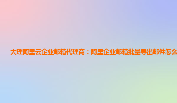 大理阿里云企业邮箱代理商：阿里企业邮箱批量导出邮件怎么操作的