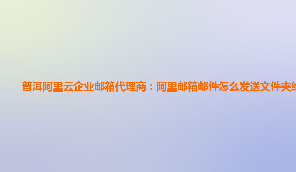 普洱阿里云企业邮箱代理商：阿里邮箱邮件怎么发送文件夹给别人