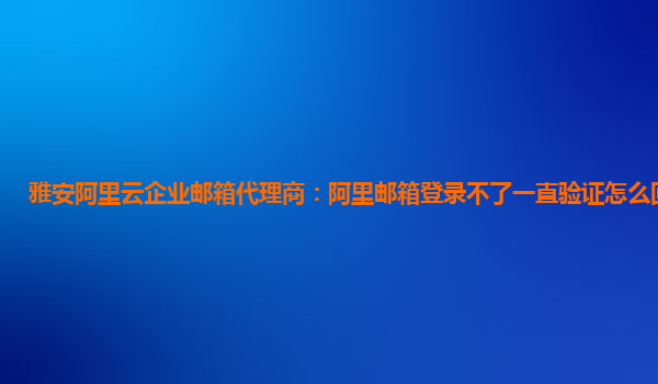 雅安阿里云企业邮箱代理商：阿里邮箱登录不了一直验证怎么回事儿呀