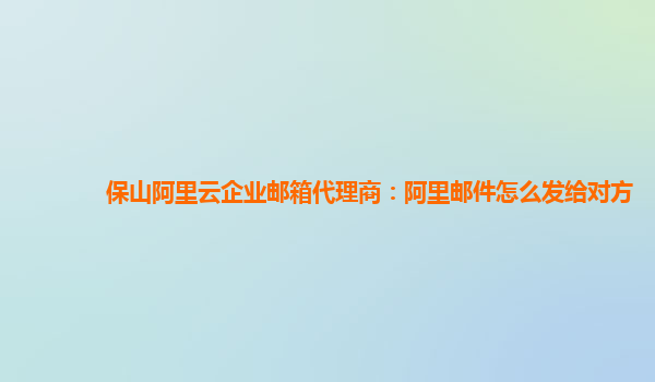 保山阿里云企业邮箱代理商：阿里邮件怎么发给对方