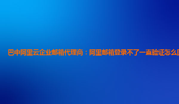 巴中阿里云企业邮箱代理商：阿里邮箱登录不了一直验证怎么回事儿呢