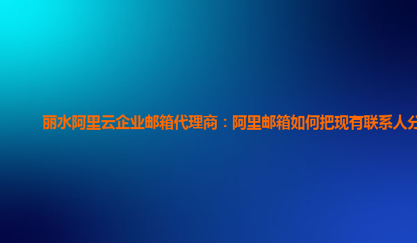 丽水阿里云企业邮箱代理商：阿里邮箱如何把现有联系人分组