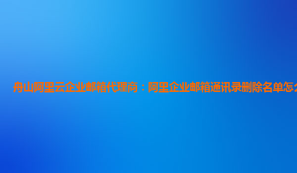 舟山阿里云企业邮箱代理商：阿里企业邮箱通讯录删除名单怎么操作的