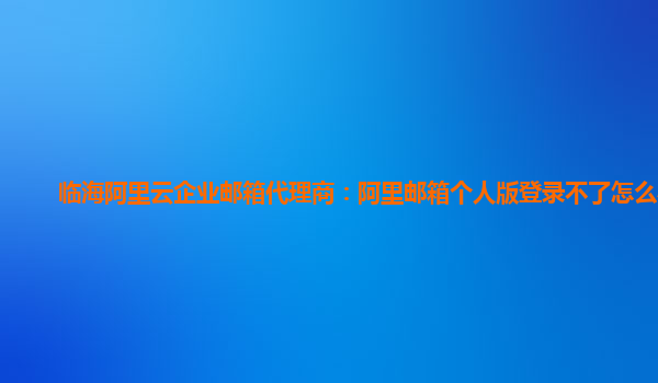 临海阿里云企业邮箱代理商：阿里邮箱个人版登录不了怎么办呀