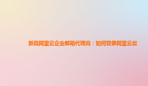 新昌阿里云企业邮箱代理商：如何登录阿里云盘