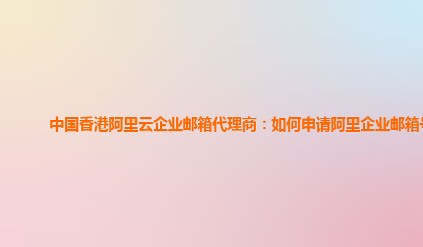 中国香港阿里云企业邮箱代理商：如何申请阿里企业邮箱号