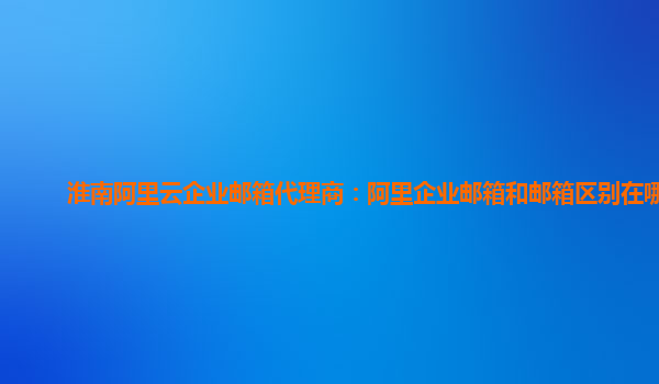 淮南阿里云企业邮箱代理商：阿里企业邮箱和邮箱区别在哪儿