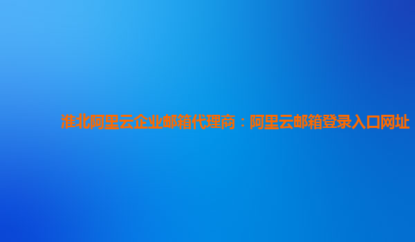 淮北阿里云企业邮箱代理商：阿里云邮箱登录入口网址