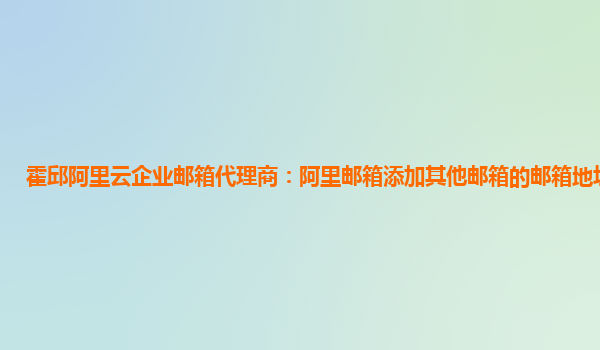 霍邱阿里云企业邮箱代理商：阿里邮箱添加其他邮箱的邮箱地址怎么填