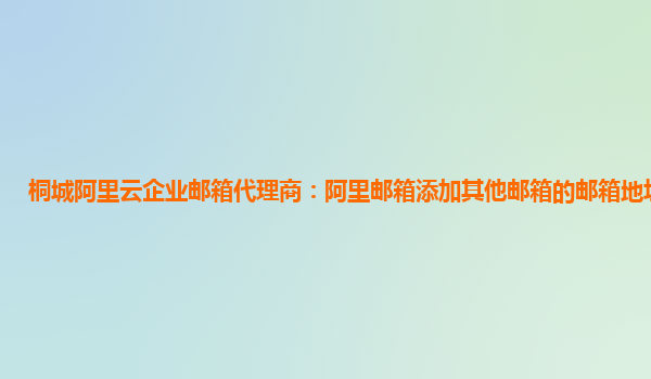 桐城阿里云企业邮箱代理商：阿里邮箱添加其他邮箱的邮箱地址是什么