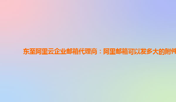 东至阿里云企业邮箱代理商：阿里邮箱可以发多大的附件