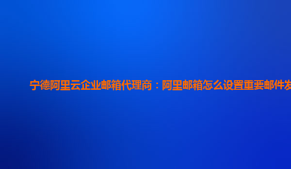 宁德阿里云企业邮箱代理商：阿里邮箱怎么设置重要邮件发送