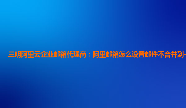 三明阿里云企业邮箱代理商：阿里邮箱怎么设置邮件不合并到一起发送