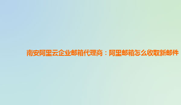 南安阿里云企业邮箱代理商：阿里邮箱怎么收取新邮件