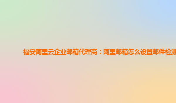 福安阿里云企业邮箱代理商：阿里邮箱怎么设置邮件检测