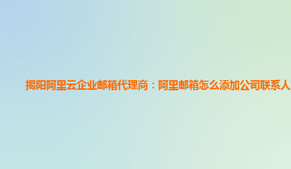 揭阳阿里云企业邮箱代理商：阿里邮箱怎么添加公司联系人电话