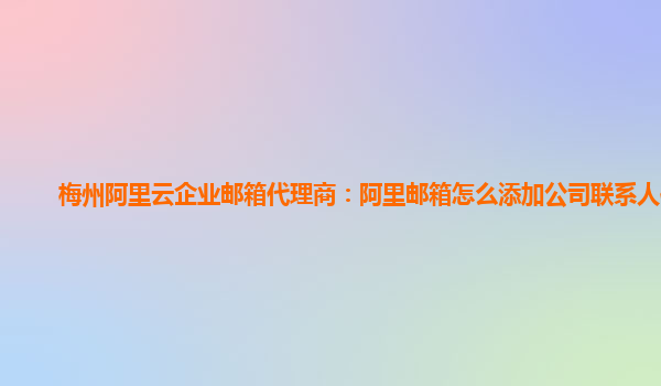 梅州阿里云企业邮箱代理商：阿里邮箱怎么添加公司联系人信息