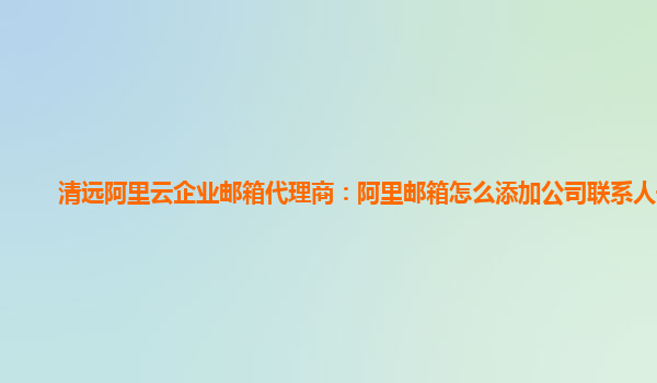 清远阿里云企业邮箱代理商：阿里邮箱怎么添加公司联系人号码