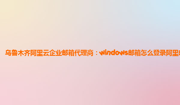 乌鲁木齐阿里云企业邮箱代理商：windows邮箱怎么登录阿里邮箱