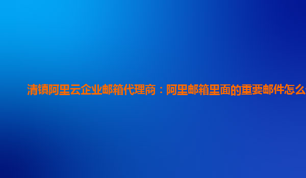 清镇阿里云企业邮箱代理商：阿里邮箱里面的重要邮件怎么设置