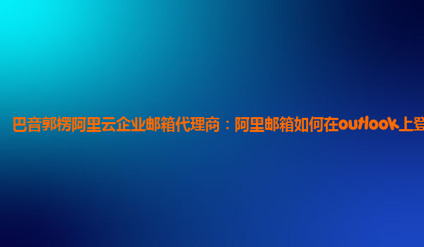 巴音郭楞阿里云企业邮箱代理商：阿里邮箱如何在outlook上登录