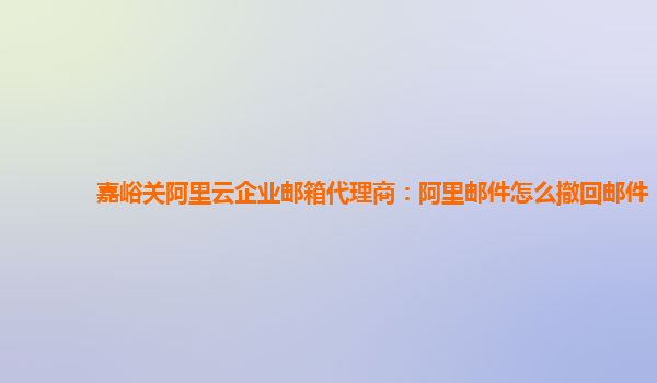 嘉峪关阿里云企业邮箱代理商：阿里邮件怎么撤回邮件