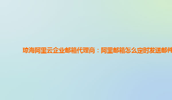 琼海阿里云企业邮箱代理商：阿里邮箱怎么定时发送邮件