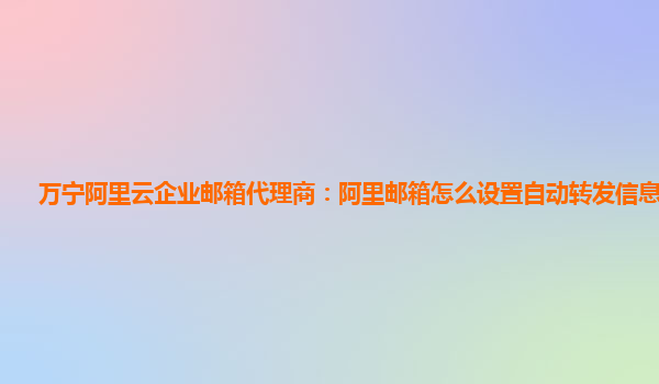 万宁阿里云企业邮箱代理商：阿里邮箱怎么设置自动转发信息给别人