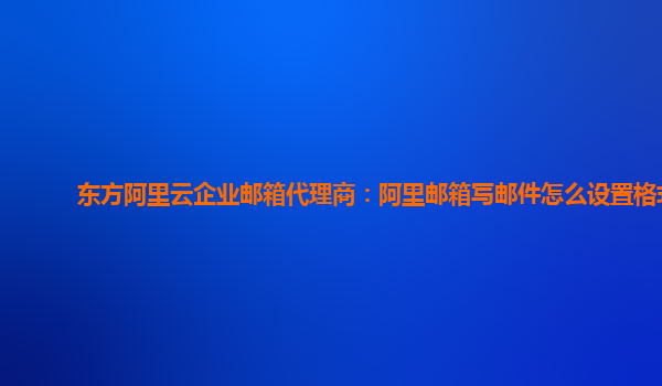 东方阿里云企业邮箱代理商：阿里邮箱写邮件怎么设置格式