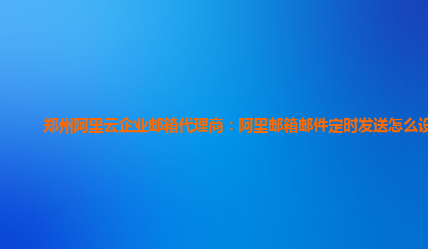 郑州阿里云企业邮箱代理商：阿里邮箱邮件定时发送怎么设置