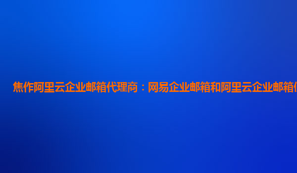 焦作阿里云企业邮箱代理商：网易企业邮箱和阿里云企业邮箱使用经验