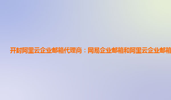 开封阿里云企业邮箱代理商：网易企业邮箱和阿里云企业邮箱的区别