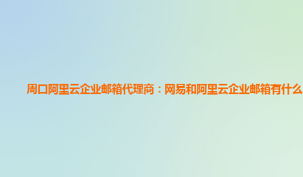 周口阿里云企业邮箱代理商：网易和阿里云企业邮箱有什么区别