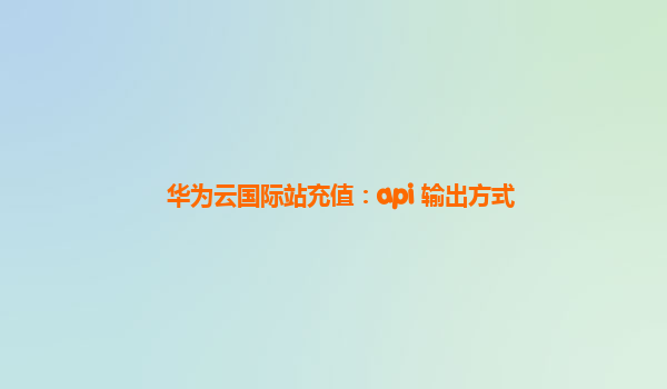 华为云国际站充值：api 输出方式